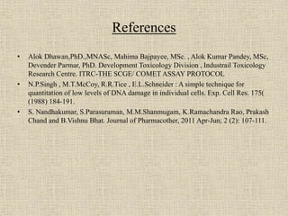 References
• Alok Dhawan,PhD.,MNASc, Mahima Bajpayee, MSc. , Alok Kumar Pandey, MSc,
Devender Parmar, PhD. Development Toxicology Division , Industrail Toxicology
Research Centre. ITRC-THE SCGE/ COMET ASSAY PROTOCOL
• N.P.Singh , M.T.McCoy, R.R.Tice , E.L.Schneider : A simple technique for
quantitation of low levels of DNA damage in individual cells. Exp. Cell Res. 175(
(1988) 184-191.
• S. Nandhakumar, S.Parasuraman, M.M.Shanmugam, K.Ramachandra Rao, Prakash
Chand and B.Vishnu Bhat. Journal of Pharmacother, 2011 Apr-Jun; 2 (2): 107-111.
 