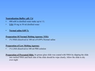 Neutralization Buffer: pH -7.4
• 400 mM in distilled water make up to 1 L
• EtBr:10 mg in 50 ml distilled water
• Normal saline 0.89 %
Preparation Of Normal Melting Agarose: NMA
• 1% NMA dissolved in 100 ml of 0.89% Normal saline
Preparation of Low Melting Agarose:
• 1% LMA dissolved in 100 ml PBS solution
Preparation of Precoated Slide: In grease glass slide was coated with NMA by dipping the slide
into melted NMA and back side of the slide should be wipe clearly. Allow the slide to dry
over night
 