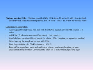 Staining solution EtBr- Ethidium bromide (EtBr, 10 X stock -20 µg / mL): add 10 mg in 50mL
distilled water, store at room temperature. For 1X Stock – mix 1 mL with 9 ml distilled water
Lymphocytes separation-
• Anticoagulant treated blood 3 ml mix with 3 ml RPMI medium or with PBS solution (1:1
ratio)
• Add LSM ( 3 ml) to the new centrifuge tube ( 15 ml capacity).
• Carefully layer the diluted blood sample ( 4 ml) on LSM ( Lymphocyte separation medium)
• When layering the sample do not mix with LSM.
• Centrifuge at 400 x g for 30-40 minutes at 18-20 C.
• Draw off the upper layer using a clean Pasteur pipette, leaving the lymphocyte layer
undisturbed at the interface. Care should be taken not to disturb the lymphocyte layer
 