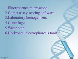 1.Fluorescence microscope.
2.Comet assay scoring software
3.Laboratory hemogenizer.
4.Centrifuge.
5.Water bath.
6.Horizontal electrophoresis tank.
 