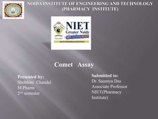 Comet Assay
NOIDA INSTITUTE OF ENGINEERING AND TECHNOLOGY
(PHARMACY INSTITUTE)
Presented by:
Shobhini Chandel
M.Pharm
2nd semester
Submitted to:
Dr. Saumya Das
Associate Professor
NIET(Pharmacy
Institute)
 
