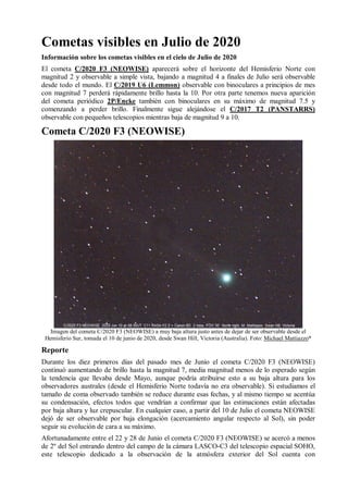 Cometas visibles en Julio de 2020
Información sobre los cometas visibles en el cielo de Julio de 2020
El cometa C/2020 F3 (NEOWISE) aparecerá sobre el horizonte del Hemisferio Norte con
magnitud 2 y observable a simple vista, bajando a magnitud 4 a finales de Julio será observable
desde todo el mundo. El C/2019 U6 (Lemmon) observable con binoculares a principios de mes
con magnitud 7 perderá rápidamente brillo hasta la 10. Por otra parte tenemos nueva aparición
del cometa periódico 2P/Encke también con binoculares en su máximo de magnitud 7.5 y
comenzando a perder brillo. Finalmente sigue alejándose el C/2017 T2 (PANSTARRS)
observable con pequeños telescopios mientras baja de magnitud 9 a 10.
Cometa C/2020 F3 (NEOWISE)
Imagen del cometa C/2020 F3 (NEOWISE) a muy baja altura justo antes de dejar de ser observable desde el
Hemisferio Sur, tomada el 10 de junio de 2020, desde Swan Hill, Victoria (Australia). Foto: Michael Mattiazzo*
Reporte
Durante los diez primeros días del pasado mes de Junio el cometa C/2020 F3 (NEOWISE)
continuó aumentando de brillo hasta la magnitud 7, media magnitud menos de lo esperado según
la tendencia que llevaba desde Mayo, aunque podría atribuirse esto a su baja altura para los
observadores australes (desde el Hemisferio Norte todavía no era observable). Si estudiamos el
tamaño de coma observado también se reduce durante esas fechas, y al mismo tiempo se acentúa
su condensación, efectos todos que vendrían a confirmar que las estimaciones están afectadas
por baja altura y luz crepuscular. En cualquier caso, a partir del 10 de Julio el cometa NEOWISE
dejó de ser observable por baja elongación (acercamiento angular respecto al Sol), sin poder
seguir su evolución de cara a su máximo.
Afortunadamente entre el 22 y 28 de Junio el cometa C/2020 F3 (NEOWISE) se acercó a menos
de 2º del Sol entrando dentro del campo de la cámara LASCO-C3 del telescopio espacial SOHO,
este telescopio dedicado a la observación de la atmósfera exterior del Sol cuenta con
 