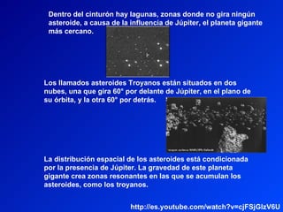 Los llamados asteroides Troyanos están situados en dos nubes, una que gira 60° por delante de Júpiter, en el plano de su órbita, y la otra 60° por detrás. La distribución espacial de los asteroides está condicionada por la presencia de Júpiter. La gravedad de este planeta gigante crea zonas resonantes en las que se acumulan los asteroides, como los troyanos. Dentro del cinturón hay lagunas, zonas donde no gira ningún asteroide, a causa de la influencia de Júpiter, el planeta gigante más cercano. http://es.youtube.com/watch?v=cjFSjGlzV6U 