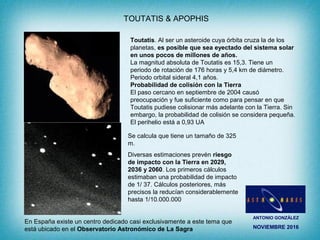 ANTONIO GONZÁLEZ
NOVIEMBRE 2016
TOUTATIS & APOPHIS
Toutatis. Al ser un asteroide cuya órbita cruza la de los
planetas, es posible que sea eyectado del sistema solar
en unos pocos de millones de años.
La magnitud absoluta de Toutatis es 15,3. Tiene un
periodo de rotación de 176 horas y 5,4 km de diámetro.
Periodo orbital sideral 4,1 años.
Probabilidad de colisión con la Tierra
El paso cercano en septiembre de 2004 causó
preocupación y fue suficiente como para pensar en que
Toutatis pudiese colisionar más adelante con la Tierra. Sin
embargo, la probabilidad de colisión se considera pequeña.
El perihelio está a 0,93 UA
Se calcula que tiene un tamaño de 325
m.
Diversas estimaciones prevén riesgo
de impacto con la Tierra en 2029,
2036 y 2060. Los primeros cálculos
estimaban una probabilidad de impacto
de 1/ 37. Cálculos posteriores, más
precisos la reducían considerablemente
hasta 1/10.000.000
En España existe un centro dedicado casi exclusivamente a este tema que
está ubicado en el Observatorio Astronómico de La Sagra
 