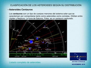 ANTONIO GONZÁLEZ
NOVIEMBRE 2016
CLASIFICACIÓN DE LOS ASTEROIDES SEGÚN SU DISTRIBUCIÓN
- Asteroides Centauros
Los centauros son un tipo de cuerpos menores del sistema solar que se
caracterizan por comportarse tanto como asteroides como cometas. Orbitan entre
Júpiter y Neptuno. La luna de Saturno, Febe, es un centauro capturado.
Listado completo de asteroides
 