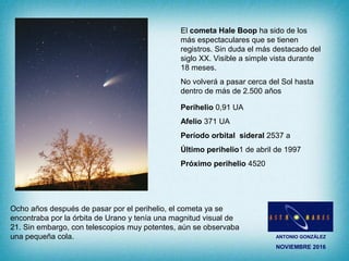 ANTONIO GONZÁLEZ
NOVIEMBRE 2016
El cometa Hale Boop ha sido de los
más espectaculares que se tienen
registros. Sin duda el más destacado del
siglo XX. Visible a simple vista durante
18 meses.
No volverá a pasar cerca del Sol hasta
dentro de más de 2.500 años
Perihelio 0,91 UA
Afelio 371 UA
Período orbital sideral 2537 a
Último perihelio1 de abril de 1997
Próximo perihelio 4520
Ocho años después de pasar por el perihelio, el cometa ya se
encontraba por la órbita de Urano y tenía una magnitud visual de
21. Sin embargo, con telescopios muy potentes, aún se observaba
una pequeña cola.
 