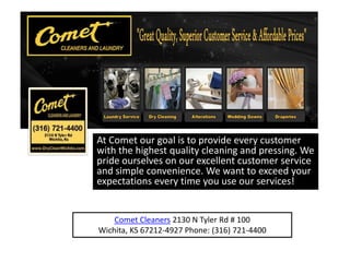 At Comet our goal is to provide every customer
with the highest quality cleaning and pressing. We
pride ourselves on our excellent customer service
and simple convenience. We want to exceed your
expectations every time you use our services!


    Comet Cleaners 2130 N Tyler Rd # 100
Wichita, KS 67212-4927 Phone: (316) 721-4400
 