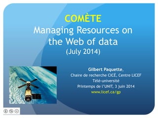 COMÈTE
Managing Resources on
the Web of data
(July 2014)
Gilbert Paquette,
Chaire de recherche CICÉ, Centre LICEF
Télé-université
Printemps de l’UNIT, 3 juin 2014
www.licef.ca/gp
 
