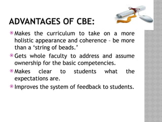 ADVANTAGES OF CBE:
 Makes the curriculum to take on a more
holistic appearance and coherence – be more
than a ‘string of beads.’
 Gets whole faculty to address and assume
ownership for the basic competencies.
 Makes clear to students what the
expectations are.
 Improves the system of feedback to students.
 