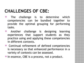 CHALLENGES OF CBE:
 The challenge is to determine which
competencies can be bundled together to
provide the optimal grouping for performing
tasks.
 Another challenge is designing learning
experiences that support students as they
practice using and applying these competencies
in different contexts.
 Continual refinement of defined competencies
is necessary so that enhanced performance in a
variety of contexts can be assessed.
 In essence, CBE is a process, not a product.
 