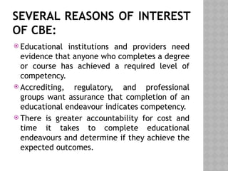 SEVERAL REASONS OF INTEREST
OF CBE:
 Educational institutions and providers need
evidence that anyone who completes a degree
or course has achieved a required level of
competency.
 Accrediting, regulatory, and professional
groups want assurance that completion of an
educational endeavour indicates competency.
 There is greater accountability for cost and
time it takes to complete educational
endeavours and determine if they achieve the
expected outcomes.
 