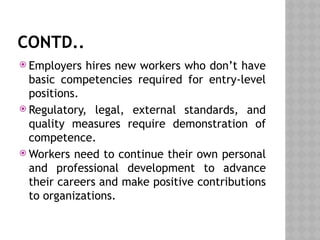 CONTD..
 Employers hires new workers who don’t have
basic competencies required for entry-level
positions.
 Regulatory, legal, external standards, and
quality measures require demonstration of
competence.
 Workers need to continue their own personal
and professional development to advance
their careers and make positive contributions
to organizations.
 