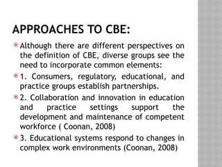 APPROACHES TO CBE:
 Although there are different perspectives on
the definition of CBE, diverse groups see the
need to incorporate common elements:
 1. Consumers, regulatory, educational, and
practice groups establish partnerships.
 2. Collaboration and innovation in education
and practice settings support the
development and maintenance of competent
workforce ( Coonan, 2008)
 3. Educational systems respond to changes in
complex work environments (Coonan, 2008)
 