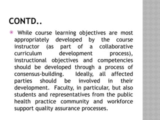 CONTD..
 While course learning objectives are most
appropriately developed by the course
instructor (as part of a collaborative
curriculum development process),
instructional objectives and competencies
should be developed through a process of
consensus-building. Ideally, all affected
parties should be involved in their
development. Faculty, in particular, but also
students and representatives from the public
health practice community and workforce
support quality assurance processes.
 