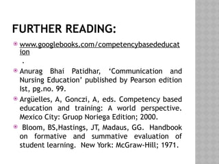 FURTHER READING:
 www.googlebooks.com/competencybasededucat
ion
.
 Anurag Bhai Patidhar, ‘Communication and
Nursing Education’ published by Pearson edition
Ist, pg.no. 99.
 Argüelles, A, Gonczi, A, eds. Competency based
education and training: A world perspective.
Mexico City: Gruop Noriega Edition; 2000.
 Bloom, BS,Hastings, JT, Madaus, GG. Handbook
on formative and summative evaluation of
student learning. New York: McGraw-Hill; 1971.
 