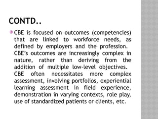 CONTD..
 CBE is focused on outcomes (competencies)
that are linked to workforce needs, as
defined by employers and the profession.
CBE’s outcomes are increasingly complex in
nature, rather than deriving from the
addition of multiple low-level objectives.
CBE often necessitates more complex
assessment, involving portfolios, experiential
learning assessment in field experience,
demonstration in varying contexts, role play,
use of standardized patients or clients, etc.
 