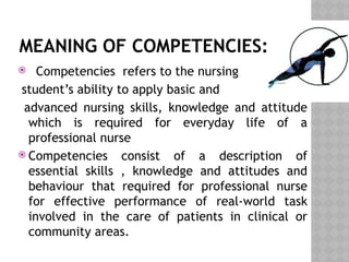 MEANING OF COMPETENCIES:
 Competencies refers to the nursing
student’s ability to apply basic and
advanced nursing skills, knowledge and attitude
which is required for everyday life of a
professional nurse
 Competencies consist of a description of
essential skills , knowledge and attitudes and
behaviour that required for professional nurse
for effective performance of real-world task
involved in the care of patients in clinical or
community areas.
 