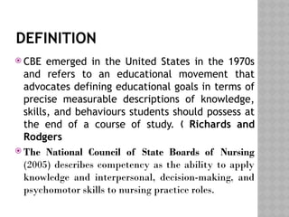 DEFINITION
 CBE emerged in the United States in the 1970s
and refers to an educational movement that
advocates defining educational goals in terms of
precise measurable descriptions of knowledge,
skills, and behaviours students should possess at
the end of a course of study. „ Richards and
Rodgers
 The National Council of State Boards of Nursing
(2005) describes competency as the ability to apply
knowledge and interpersonal, decision-making, and
psychomotor skills to nursing practice roles.
 