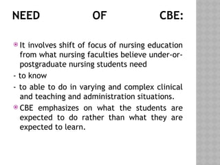 NEED OF CBE:
 It involves shift of focus of nursing education
from what nursing faculties believe under-or-
postgraduate nursing students need
- to know
- to able to do in varying and complex clinical
and teaching and administration situations.
 CBE emphasizes on what the students are
expected to do rather than what they are
expected to learn.
 