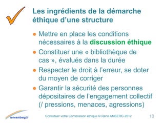 Constituer votre Commission éthique © René AMBERG 2012
Les ingrédients de la démarche
éthique d’une structure
● Mettre en place les conditions
nécessaires à la discussion éthique
● Constituer une « bibliothèque de
cas », évalués dans la durée
● Respecter le droit à l’erreur, se doter
du moyen de corriger
● Garantir la sécurité des personnes
dépositaires de l’engagement collectif
(/ pressions, menaces, agressions)
10
 