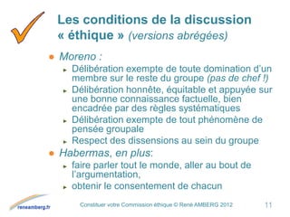 Constituer votre Commission éthique © René AMBERG 2012
Les conditions de la discussion
« éthique » (versions abrégées)
● Moreno :
► Délibération exempte de toute domination d’un
membre sur le reste du groupe (pas de chef !)
► Délibération honnête, équitable et appuyée sur
une bonne connaissance factuelle, bien
encadrée par des règles systématiques
► Délibération exempte de tout phénomène de
pensée groupale
► Respect des dissensions au sein du groupe
● Habermas, en plus:
► faire parler tout le monde, aller au bout de
l’argumentation,
► obtenir le consentement de chacun
11
 