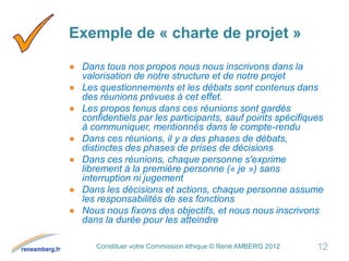 Constituer votre Commission éthique © René AMBERG 2012
Exemple de « charte de projet »
● Dans tous nos propos nous nous inscrivons dans la
valorisation de notre structure et de notre projet
● Les questionnements et les débats sont contenus dans
des réunions prévues à cet effet.
● Les propos tenus dans ces réunions sont gardés
confidentiels par les participants, sauf points spécifiques
à communiquer, mentionnés dans le compte-rendu
● Dans ces réunions, il y a des phases de débats,
distinctes des phases de prises de décisions
● Dans ces réunions, chaque personne s'exprime
librement à la première personne (« je ») sans
interruption ni jugement
● Dans les décisions et actions, chaque personne assume
les responsabilités de ses fonctions
● Nous nous fixons des objectifs, et nous nous inscrivons
dans la durée pour les atteindre
12
 