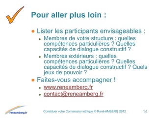 Constituer votre Commission éthique © René AMBERG 2012
Pour aller plus loin :
● Lister les participants envisageables :
► Membres de votre structure : quelles
compétences particulières ? Quelles
capacités de dialogue constructif ?
► Membres extérieurs : quelles
compétences particulières ? Quelles
capacités de dialogue constructif ? Quels
jeux de pouvoir ?
● Faites-vous accompagner !
► www.reneamberg.fr
► contact@reneamberg.fr
14
 