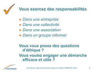 Constituer votre Commission éthique © René AMBERG 2012
Vous exercez des responsabilités
● Dans une entreprise
● Dans une collectivité
● Dans une association
● Dans un groupe informel
Vous vous posez des questions
d’éthique ?
Vous voulez engager une démarche
efficace et utile ?
2
 
