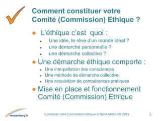 Constituer votre Commission éthique © René AMBERG 2012
Comment constituer votre
Comité (Commission) Ethique ?
● L’éthique c’est quoi :
► Une idée, le rêve d’un monde idéal ?
► une démarche personnelle ?
► une démarche collective ?
● Une démarche éthique comporte :
► Une interpellation des consciences
► Une méthode de démarche collective
► Une acquisition de compétences pratiques
● Mise en place et fonctionnement
Comité (Commission) Ethique
3
 