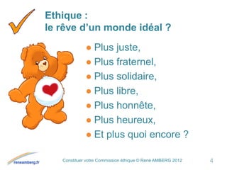 Constituer votre Commission éthique © René AMBERG 2012
Ethique :
le rêve d’un monde idéal ?
● Plus juste,
● Plus fraternel,
● Plus solidaire,
● Plus libre,
● Plus honnête,
● Plus heureux,
● Et plus quoi encore ?
4
 