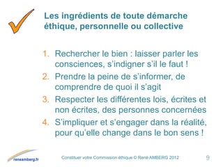 Constituer votre Commission éthique © René AMBERG 2012
Les ingrédients de toute démarche
éthique, personnelle ou collective
1. Rechercher le bien : laisser parler les
consciences, s’indigner s’il le faut !
2. Prendre la peine de s’informer, de
comprendre de quoi il s’agit
3. Respecter les différentes lois, écrites et
non écrites, des personnes concernées
4. S’impliquer et s’engager dans la réalité,
pour qu’elle change dans le bon sens !
9
 