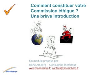 Comment constituer votre
Commission éthique ?
Une brève introduction
Un module proposé par
René Amberg - Consultant-chercheur
www.reneamberg.fr contact@reneamberg.fr
 