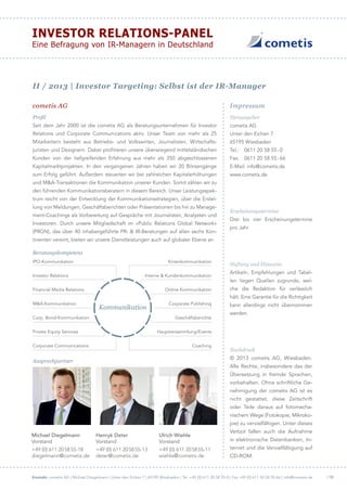 Kontakt: cometis AG | Michael Diegelmann | Unter den Eichen 7 | 65195 Wiesbaden | Tel. +49 (0) 611 20 58 55-0 | Fax +49 (0) 611 20 58 55-66 | info@cometis.de
Investor Relations-Panel
Eine Befragung von IR-Managern in Deutschland
| 10
Impressumcometis AG
Herausgeber
cometis AG
Unter den Eichen 7
65195 Wiesbaden
Tel.:	 0611 20 58 55 - 0
Fax:	 0611 20 58 55 - 66
E-Mail: info @ cometis.de
www . cometis . de
Erscheinungstermine
Drei bis vier Erscheinungstermine
pro Jahr
Haftung und Hinweise
Artikeln, Empfehlungen und Tabel-
len liegen Quellen zugrunde, wel-
che die Redaktion für verlässlich
hält. Eine Garantie für die Richtigkeit
kann allerdings nicht übernommen
werden.
Nachdruck
© 2013 cometis AG, Wiesbaden.
Alle Rechte, insbesondere das der
Übersetzung in fremde Sprachen,
vorbehalten. Ohne schriftliche Ge-
nehmigung der cometis AG ist es
nicht gestattet, diese Zeitschrift
oder Teile daraus auf fotomecha-
nischem Wege (Fotokopie, Mikroko-
pie) zu vervielfältigen. Unter dieses
Verbot fallen auch die Aufnahme
in elektronische Datenbanken, In-
ternet und die Vervielfältigung auf
CD-ROM.
Profil
Seit dem Jahr 2000 ist die cometis AG als Beratungsunternehmen für Investor
Relations und Corporate Communications aktiv. Unser Team von mehr als 25
Mitarbeitern besteht aus Betriebs- und Volkswirten, Journalisten, Wirtschafts­
juristen und Designern. Dabei profitieren unsere überwiegend mittelständischen
Kunden von der tiefgreifenden Erfahrung aus mehr als 350 abgeschlossenen
Kapitalmarktprojekten. In den vergangenen Jahren haben wir 20 Börsengänge
zum Erfolg geführt. Außerdem steuerten wir bei zahlreichen Kapitalerhöhungen
und M&A-Transaktionen die Kommunikation unserer Kunden. Somit zählen wir zu
den führenden Kommunikationsberatern in diesem Bereich. Unser Leistungsspek-
trum reicht von der Entwicklung der Kommunikationsstrategien, über die Erstel-
lung von Meldungen, Geschäftsberichten oder Präsentationen bis hin zu Manage-
ment-Coachings als Vorbereitung auf Gespräche mit Journalisten, Analysten und
Investoren. Durch unsere Mitgliedschaft im »Public Relations Global Network«
(PRGN), das über 40 inhabergeführte PR- & IR-Beratungen auf allen sechs Kon-
tinenten vereint, bieten wir unsere Dienstleistungen auch auf globaler Ebene an.
Beratungskompetenz
Ansprechpartner
Michael Diegelmann
Vorstand
+49 (0) 611 20 58 55-18
diegelmann @ cometis.de
Henryk Deter
Vorstand
+49 (0) 611 20 58 55-13
deter @ cometis.de
Ulrich Wiehle
Vorstand
+49 (0) 611 20 58 55-11
wiehle @ cometis.de
Kommunikation
IPO-Kommunikation
Investor Relations
Financial Media Relations
M&A-Kommunikation
Corp. Bond-Kommunikation
Private Equity Services
Corporate Communications
Krisenkommunikation
Interne & Kundenkommunikation
Online Kommunikation
Corporate Publishing
Geschäftsberichte
Hauptversammlung/Events
Coaching
II  /  2013 | Investor Targeting: Selbst ist der IR-Manager
 