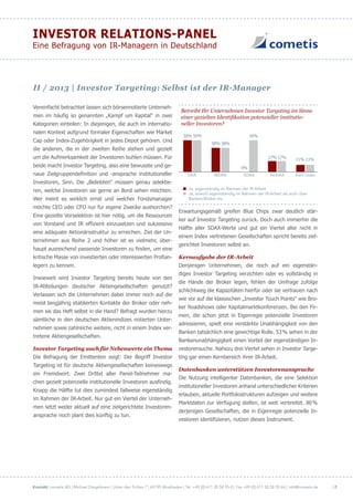 Kontakt: cometis AG | Michael Diegelmann | Unter den Eichen 7 | 65195 Wiesbaden | Tel. +49 (0) 611 20 58 55-0 | Fax +49 (0) 611 20 58 55-66 | info@cometis.de
INVESTOR RELATIONS-PANEL
Eine Befragung von IR-Managern in Deutschland
| 2
Vereinfacht betrachtet lassen sich börsennotierte Unterneh-
men im häufig so genannten „Kampf um Kapital“ in zwei
Kategorien einteilen: In diejenigen, die auch im internatio-
nalen Kontext aufgrund formaler Eigenschaften wie Market
Cap oder Index-Zugehörigkeit in jedes Depot gehören. Und
die anderen, die in der zweiten Reihe stehen und gezielt
um die Aufmerksamkeit der Investoren buhlen müssen. Für
beide macht Investor Targeting, also eine bewusste und ge-
naue Zielgruppendefinition und -ansprache institutioneller
Investoren, Sinn. Die „Beliebten“ müssen genau selektie-
ren, welche Investoren sie gerne an Bord sehen möchten.
Wer meint es wirklich ernst und welcher Fondsmanager
möchte CEO oder CFO nur für eigene Zwecke aushorchen?
Eine gezielte Vorselektion ist hier nötig, um die Ressourcen
von Vorstand und IR effizient einzusetzen und sukzessive
eine adäquate Aktionärsstruktur zu erreichen. Ziel der Un-
ternehmen aus Reihe 2 und höher ist es vielmehr, über-
haupt ausreichend passende Investoren zu finden, um eine
kritische Masse von investierten oder interessierten Profian-
legern zu kennen.
Inwieweit wird Investor Targeting bereits heute von den
IR-Abteilungen deutscher Aktiengesellschaften genutzt?
Verlassen sich die Unternehmen dabei immer noch auf die
meist langjährig etablierten Kontakte der Broker oder neh-
men sie das Heft selbst in die Hand? Befragt wurden hierzu
sämtliche in den deutschen Aktienindizes notierten Unter-
nehmen sowie zahlreiche weitere, nicht in einem Index ver-
tretene Aktiengesellschaften.
Investor Targeting auch für Nebenwerte ein Thema
Die Befragung der Emittenten zeigt: Der Begriff Investor
Targeting ist für deutsche Aktiengesellschaften keineswegs
ein Fremdwort. Zwei Drittel aller Panel-Teilnehmer ma-
chen gezielt potenzielle institutionelle Investoren ausfindig.
Knapp die Hälfte tut dies zumindest fallweise eigenständig
im Rahmen der IR-Arbeit. Nur gut ein Viertel der Unterneh-
men setzt weder aktuell auf eine zielgerichtete Investoren-
ansprache noch plant dies künftig zu tun.
Betreibt Ihr Unternehmen Investor Targeting im Sinne
einer gezielten Identifikation potenzieller institutio-
neller Investoren?
DAX MDAX SDAX TecDAX Kein Index
50% 50%
0%
50%
38% 38%
17% 17%
11% 11%
Ja, eigenständig im Rahmen der IR Arbeit
Ja, sowohl eigentständig im Rahmen der IR-Arbeit als auch über
Banken/Broker etc.
Erwartungsgemäß greifen Blue Chips zwar deutlich stär-
ker auf Investor Targeting zurück. Doch auch immerhin die
Hälfte aller SDAX-Werte und gut ein Viertel aller nicht in
einem Index vertretenen Gesellschaften spricht bereits ziel-
gerichtet Investoren selbst an.
Kernaufgabe der IR-Arbeit
Denjenigen Unternehmen, die noch auf ein eigenstän-
diges Investor Targeting verzichten oder es vollständig in
die Hände der Broker legen, fehlen der Umfrage zufolge
schlichtweg die Kapazitäten hierfür oder sie vertrauen nach
wie vor auf die klassischen „Investor Touch Points“ wie Bro-
ker Roadshows oder Kapitalmarktkonferenzen. Bei den Fir-
men, die schon jetzt in Eigenregie potenzielle Investoren
adressieren, spielt eine verstärkte Unabhängigkeit von den
Banken tatsächlich eine gewichtige Rolle. 53% sehen in der
Bankenunabhängigkeit einen Vorteil der eigenständigen In-
vestorensuche. Nahezu drei Viertel sehen in Investor Targe-
ting gar einen Kernbereich ihrer IR-Arbeit.
Datenbanken unterstützen Investorenansprache
Die Nutzung intelligenter Datenbanken, die eine Selektion
institutioneller Investoren anhand unterschiedlicher Kriterien
erlauben, aktuelle Portfoliostrukturen aufzeigen und weitere
Marktdaten zur Verfügung stellen, ist weit verbreitet. 80%
derjenigen Gesellschaften, die in Eigenregie potenzielle In-
vestoren identifizieren, nutzen dieses Instrument.
II / 2013 | Investor Targeting: Selbst ist der IR-Manager
 