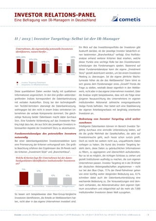 Kontakt: cometis AG | Michael Diegelmann | Unter den Eichen 7 | 65195 Wiesbaden | Tel. +49 (0) 611 20 58 55-0 | Fax +49 (0) 611 20 58 55-66 | info@cometis.de
INVESTOR RELATIONS-PANEL
Eine Befragung von IR-Managern in Deutschland
| 3
II / 2013 | Investor Targeting: Selbst ist der IR-Manager
Unternehmen, die eigenständig potenzielle Investoren
identifizieren, nutzen hierfür…
DAX MDAX SDAX TecDAX Kein Index
100%100% 100% 100%
50% 50%
67% 67%
83% 83%
… Investor Targeting-Datenbank
… Gespräche mit Marktteilnehmern
Diese quantitativen Daten werden häufig mit qualitativen
Informationen angereichert. In den drei großen sektorüber-
greifenden Indizes korrespondiert die Datenbanknutzung
mit verbalen Auskünften. Einzig bei den technologieaffi-
nen TecDAX-Vertretern überwiegt die Datenbanknutzung,
wohingegen bei den nicht in einem Index vertretenen Un-
ternehmen die verbale Komponente dominiert. Die gleich-
zeitige Nutzung beider Datenbasen macht dabei durchaus
Sinn. Eine fundierte Vorbereitung auf das Investoren Mee-
ting trägt dazu bei, die aus Sicht des jeweiligen Investors in-
teressanten Aspekte der Investment Story zu akzentuieren.
Fundamentalanalyse des potenziellen Investors
notwendig
Bei einer datenbankgestützten Investorenselektion kann
eine Priorisierung der Kriterien wirkungsvoll sein. Die größ-
te Beachtung erfahren den Ergebnissen des IR-Panels nach
die Kriterien „Investment Style“ und „Branchenfokus“.
Welche Kriterien legt Ihr Unternehmen bei der daten-
bankgestützten Identifikation institutioneller Investoren
an?
Investment Style Branchenfokus Investmentklasse Anlagehorizont
75%
42%42%
67%
So lassen sich beispielsweise über Peer-Group-Vergleiche
Investoren identifizieren, die Anteile an Wettbewerbern hal-
ten, nicht aber in das eigene Unternehmen investiert sind.
Ein Blick auf das Investitionsportfolio der Investoren gibt
Auskunft darüber, ob der jeweilige Investor tatsächlich ei-
nen bestimmten „Branchenfokus“ verfolgt. Eine Portfolio-
analyse anhand weiterer Kriterien lässt ersehen, welche
dieser Punkte eine wichtige Rolle bei den Investitionsent-
scheidungen des Fondsmanagers spielen. Basierend auf
dieser Fundamentalanalyse kann die eigene „Investment
Story“ gezielt akzentuiert werden, um bei einem Investoren
Meeting zu überzeugen. Ist die eigene jährliche Wachs-
tumsrate höher als die des Wettbewerbs? Dann lohnt es
sich gewiss dem Fondsmanager eines „Growth“-Fonds die
Frage zu stellen, weshalb dieser eigentlich in den Wettbe-
werb, nicht aber in das eigene Unternehmen investiert. Oder
die Analyse ergibt beispielsweise, dass sich als Folge einer
jüngeren Neuausrichtung des Unternehmens im eigenen
institutionellen Aktionariat zahlreiche ereignisgesteuerte
Hedge Fonds befinden. Hier bietet sich eine Stabilisierung
der eigenen Anteilseignerbasis mit langfristig orientierten
Investoren an.
Bedeutung von Investor Targeting wird weiter
zunehmen
Intelligente Datenbanken können im Bereich Investor Tar-
geting durchaus eine sinnvolle Unterstützung bieten, auf
die die große Mehrheit der Gesellschaften, die aktiv auf
Investorensuche geht, auch heute schon zurück greift.
Doch es reicht bei weitem nicht aus, unqualifizierte Daten
vorliegen zu haben. Die Kunst des Investor Targeting be-
steht darin, diese Daten zu gebräuchlichen Informationen
zu filtern, zu aggregieren und übersichtlich aufzubereiten.
Nur so ist es möglich, die richtigen Schlüsse zu ziehen und
gezielt Institutionen ausfindig zu machen, die zum eigenen
Unternehmen passen. Investor Targeting ist in der IR-Arbeit
der deutschen Aktiengesellschaften angekommen – nicht
nur bei den Blue Chips. 71% der Panel-Teilnehmer gehen
von einer künftig weiter steigenden Bedeutung aus. 61%
schreiben dabei auch der Datenbankunterstützung eine
wachsende Bedeutung zu. Die Voraussetzungen sind dem-
nach vorhanden, die Aktionärsstruktur dem eigenen Opti-
mum anzunähern und zielgerichtet auf die mehr als 7.000
institutionellen Investoren dieser Welt zuzugehen.
 
