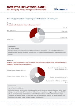 Kontakt: cometis AG | Michael Diegelmann | Unter den Eichen 7 | 65195 Wiesbaden | Tel. +49 (0) 611 20 58 55-0 | Fax +49 (0) 611 20 58 55-66 | info@cometis.de
INVESTOR RELATIONS-PANEL
Eine Befragung von IR-Managern in Deutschland
| 4
Frage 1:
In welchem Index ist ihr Unternehmen vertreten?
DAX: 6%
SDAX: 19%
TecDAX: 19%
MDAX: 25%
Kein Index: 31%
Kommentar
Alle Indizes vertreten
Befragt wurden Investor-Relations-Verantwortliche börsennotierter Unternehmen in Deutschland. Panel-Teilnehmer
kommen aus allen wichtigen Indizes der Deutschen Börse AG, etwa ein Drittel stammt aus nicht Index-gelisteten Unter-
nehmen.
Frage 2:
Betreibt Ihr Unternehmen Investor Targeting im Sinne einer gezielten Identifikation po-
tenzieller institutioneller Investoren?
Nein, wir planen dies aber künftig: 9%
Ja, über Banken/Broker etc.: 19%
Ja, eigenständig im Rahmen der IR-Arbeit:
19%
Nein, wir planen dies auch nicht: 25%
Ja, sowohl eigenständig als auch über
Banken und Broker: 28%
Kommentar
Nur ein Viertel verschließt sich
Die knappe Hälfte aller Teilnehmer geht eigenständig auf die gezielte Suche nach passenden Investoren für Ihre Gesell-
schaft, bei den teilnehmenden DAX-Unternehmen ist dieses Vorgehen anscheinend obligatorisch. Ein weiteres Fünftel
gibt das „Investor Targeting“ an Dienstleister ab und beauftragt etwa Banken oder Brokerhäuser. Von den übrigen
Teilnehmern möchten zehn Prozent in Zukunft diese Form der Investorensuche einsetzen, ein Viertel – immerhin auch
jedes vierte MDAX-Mitglied unserer Umfrage – hält auch künftig Abstand.
II / 2013 | Investor Targeting: Selbst ist der IR-Manager
 