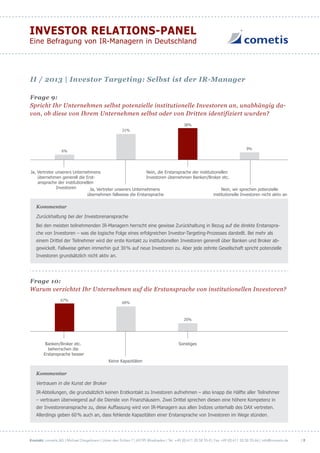 Kontakt: cometis AG | Michael Diegelmann | Unter den Eichen 7 | 65195 Wiesbaden | Tel. +49 (0) 611 20 58 55-0 | Fax +49 (0) 611 20 58 55-66 | info@cometis.de
INVESTOR RELATIONS-PANEL
Eine Befragung von IR-Managern in Deutschland
| 8
Frage 9:
Spricht Ihr Unternehmen selbst potenzielle institutionelle Investoren an, unabhängig da-
von, ob diese von Ihrem Unternehmen selbst oder von Dritten identifiziert wurden?
38%
31%
6%
9%
Ja, Vertreter unserers Unternehmens
übernehmen generell die Erst-
ansprache der institutionellen
Investoren Nein, wir sprechen potenzielle
institutionelle Investoren nicht aktiv an
Nein, die Erstansprache der institutionellen
Investoren übernehmen Banken/Broker etc.
Ja, Vertreter unserers Unternehmens
übernehmen fallweise die Erstansprache
der institutionellen Investoren
Kommentar
Zurückhaltung bei der Investorenansprache
Bei den meisten teilnehmenden IR-Managern herrscht eine gewisse Zurückhaltung in Bezug auf die direkte Erstanspra-
che von Investoren – was die logische Folge eines erfolgreichen Investor-Targeting-Prozesses darstellt. Bei mehr als
einem Drittel der Teilnehmer wird der erste Kontakt zu institutionellen Investoren generell über Banken und Broker ab-
gewickelt. Fallweise gehen immerhin gut 30% auf neue Investoren zu. Aber jede zehnte Gesellschaft spricht potenzielle
Investoren grundsätzlich nicht aktiv an.
Frage 10:
Warum verzichtet Ihr Unternehmen auf die Erstansprache von institutionellen Investoren?
20%
60%
67%
Keine Kapazitäten
SonstigesBanken/Broker etc.
beherrschen die
Erstansprache besser
Kommentar
Vertrauen in die Kunst der Broker
IR-Abteilungen, die grundsätzlich keinen Erstkontakt zu Investoren aufnehmen – also knapp die Hälfte aller Teilnehmer
– vertrauen überwiegend auf die Dienste von Finanzhäusern. Zwei Drittel sprechen diesen eine höhere Kompetenz in
der Investorenansprache zu, diese Auffassung wird von IR-Managern aus allen Indizes unterhalb des DAX vertreten.
Allerdings geben 60% auch an, dass fehlende Kapazitäten einer Erstansprache von Investoren im Wege stünden.
II / 2013 | Investor Targeting: Selbst ist der IR-Manager
 