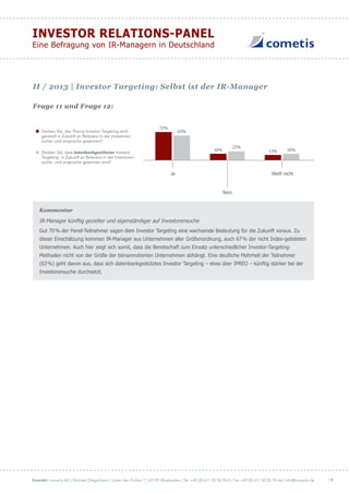Kontakt: cometis AG | Michael Diegelmann | Unter den Eichen 7 | 65195 Wiesbaden | Tel. +49 (0) 611 20 58 55-0 | Fax +49 (0) 611 20 58 55-66 | info@cometis.de
INVESTOR RELATIONS-PANEL
Eine Befragung von IR-Managern in Deutschland
| 9
Frage 11 und Frage 12:
Denken Sie, das Thema Investor Targeting wird
generell in Zukunft an Relevanz in der Investoren-
suche- und ansprache gewinnen?
Denken Sie, dass datenbankgestütztes Investor
Targeting in Zukunft an Relevanz in der Investoren-
suche- und ansprache gewinnen wird?
72%
63%
16%
22%
13% 16%
Ja Weiß nicht
Nein
Kommentar
IR-Manager künftig gezielter und eigenständiger auf Investorensuche
Gut 70% der Panel-Teilnehmer sagen dem Investor Targeting eine wachsende Bedeutung für die Zukunft voraus. Zu
dieser Einschätzung kommen IR-Manager aus Unternehmen aller Größenordnung, auch 67% der nicht Index-gelisteten
Unternehmen. Auch hier zeigt sich somit, dass die Bereitschaft zum Einsatz unterschiedlicher Investor-Targeting-
Methoden nicht von der Größe der börsennotierten Unternehmen abhängt. Eine deutliche Mehrheit der Teilnehmer
(63%) geht davon aus, dass sich datenbankgestütztes Investor Targeting – etwa über IPREO – künftig stärker bei der
Investorensuche durchsetzt.
II / 2013 | Investor Targeting: Selbst ist der IR-Manager
 