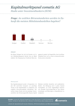 Kapitalmarktpanel cometis AG
    Studie unter Investmentbankern (ECM)


    Frage: An welchen Börsenstandorten werden in Zu-
    kunft die meisten Mittelstandsanleihen begeben?




         83%              83%



                                           22%
                                                             0%               0%


       Stuttgart       Frankfurt       Düsseldorf        Hannover         München




    Antwort

    Die Börse Stuttgart hat sich als Vorreiter mit ih-   gegnet ihr jedoch auf Augenhöhe. Auch die Börse
    rem Mittelstandssegment Bondm fest am Markt          Düsseldorf kann sich zu einem ernstzunehmenden
    etabliert. Der Klassenprimus Frankfurter Börse be-   Konkurrenten entwickeln.




    Hintergrund

    Das Kapitalmarktpanel wurde in Kooperation mit       Markets) namhafter deutscher und ausländischer
    den VDI nachrichten konzipiert, um zukünftige        Banken. Die Befragung wird in jedem Quartal
    Trends an den Kapitalmärkten zu analysieren und      durchgeführt, um einen regelmäßigen Eindruck
    mögliche Informationsdefizite aufzudecken. Teil-     zum aktuellen Stimmungsumfeld an den Börsen
    nehmer dieses Panels sind die jeweiligen Verant-     einzufangen und Meinungen zu Spezialthemen zu
    wortlichen des Emissionsgeschäfts (Equity Capital    analysieren.




Kontakt: cometis AG | Michael Diegelmann | Unter den Eichen 7 | D-65195 Wiesbaden
Telefon +49 (0) 611 20 58 55-0 | Fax +49 (0) 611 20 58 55-66 | Mail info@cometis.de

cometis AG: Spezialisten für Investor Relations, IPO-Kommunikation und M&A-Kommunikation
 