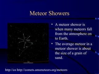 Meteor Showers
                                  • A meteor shower is
                                    when many meteors fall
                                    from the atmosphere on
                                    to Earth.
                                  • The average meteor in a
                                    meteor shower is about
                                    the size of a grain of
                                    sand.


http://co http://comets.amsmeteors.org/meteors
 