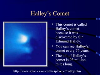 Halley’s Comet
                          • This comet is called
                            Halley’s comet
                            because it was
                            discovered by Sir
                            Edmund Halley.
                          • You can see Halley’s
                            comet every 76 years.
                          • The tail of Halley’s
                            comet is 93 million
                            miles long.
http://www.solar views.com/cap/comet/halley.htm
 