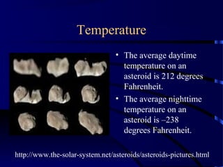 Temperature
                                 • The average daytime
                                   temperature on an
                                   asteroid is 212 degrees
                                   Fahrenheit.
                                 • The average nighttime
                                   temperature on an
                                   asteroid is –238
                                   degrees Fahrenheit.

http://www.the-solar-system.net/asteroids/asteroids-pictures.html
 