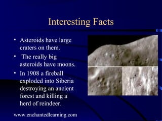 Interesting Facts
• Asteroids have large
  craters on them.
• The really big
  asteroids have moons.
• In 1908 a fireball
  exploded into Siberia
  destroying an ancient
  forest and killing a
  herd of reindeer.
www.enchantedlearning.com
 