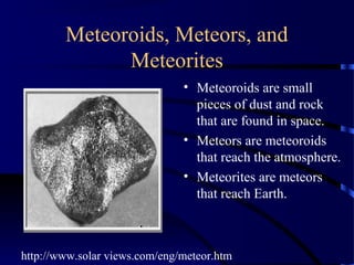 Meteoroids, Meteors, and
              Meteorites
                               • Meteoroids are small
                                 pieces of dust and rock
                                 that are found in space.
                               • Meteors are meteoroids
                                 that reach the atmosphere.
                               • Meteorites are meteors
                                 that reach Earth.



http://www.solar views.com/eng/meteor.htm
 