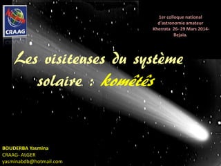 1
BOUDERBA Yasmina
CRAAG- ALGER
yasminabdb@hotmail.com
1er colloque national
d'astronomie amateur
Kherrata 26- 29 Mars 2014-
Bejaia.
Les visiteuses du système
solaire : komêtês
 
