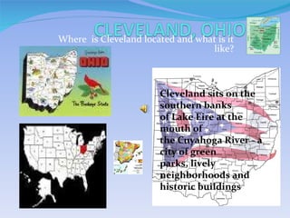 Where  is Cleveland located and what is it like? Cleveland sits on the southern banks of Lake Eire at the mouth of the Cuyahoga River - a city of green parks, lively neighborhoods and historic buildings .  