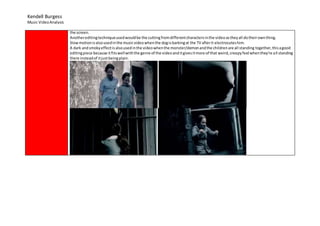 Kendell Burgess
Music VideoAnalysis
the screen.
Anothereditingtechniqueusedwouldbe the cuttingfromdifferentcharactersinthe videoastheyall dotheirownthing.
Slowmotionisalsousedinthe musicvideowhenthe dogisbarkingat the TV afterit electrocuteshim.
A dark andsmokyeffectis alsousedinthe videowhenthe monster/demonandthe childrenare all standing together,thisagood
editingpiece because itfitswellwiththe genre of the videoanditgivesitmore of that weird,creepyfeel whenthey’re all standing
there insteadof itjustbeingplain.
 