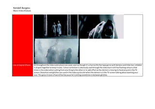Kendell Burgess
Music VideoAnalysis
Use of Digital Effects All throughoutthe videocoldcoloursare used,seenasthoughit’sa horror/thrillertype genre withdemonsandlittle men-children
it all goestogethertokeepitscary. Colourcorrectionis obviouslyusedthroughthe videobutitstill hasflashingcoloursafew
timesinthe videowhencuttingfromone thingtothe otheror to add effectasthe demonismovingitsheadaroundinthe TV
screen.Distortionandglitches are usedinthe videoquiteabitwhenthe demonisinthe TV screentalkingaboutwantingyour
soul.Thisgivesitmore of weirdfeel because he’ssmilingsometimesinbetweenglitches.
 