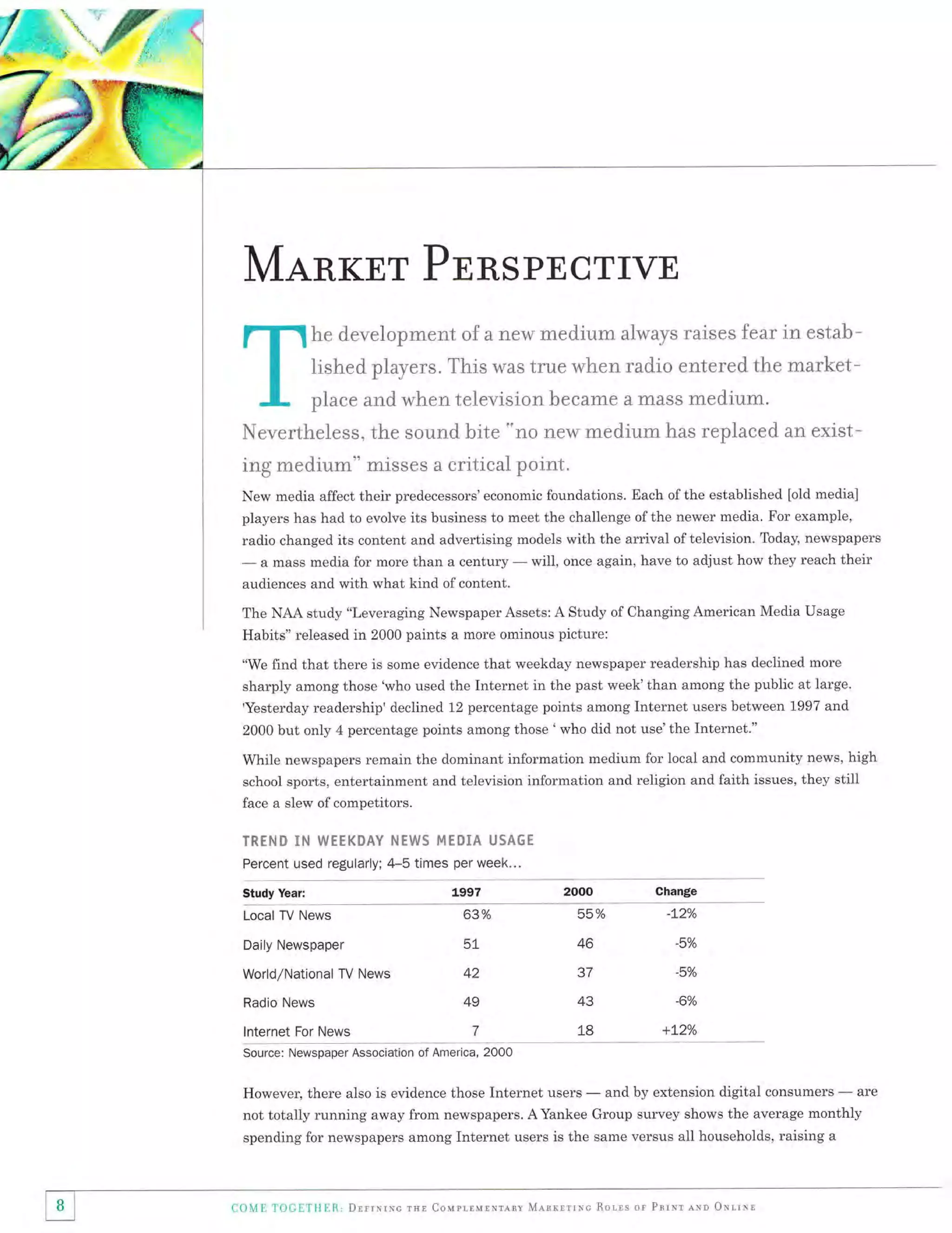MANKET PNRSPECTIVE
he development of a new med"ium always rai.ses fear in estal:trished players. This was true when radio entered the market-

place and when television hecame a mass ntedir.rm.
Nevertheless, the sound h:i.te "no new med,ium has replaced an exist-

ing medium" misses a critical point.
New media affect their predecessors'economic foundations. Each of the established [old media]
players has had to evolve its business to meet the challenge of the newer media. For example,
radio changed its content and advertising models with the arrival oftelevision. Today, newspapers

-

a mass media for more than a century

audiences and with what kind of content.

-

will, once again, have to adjust how they reach their

The NAA study "Leveraging Newspaper Assets: A Study of Changing American Media Usage
Habits" released in 2000 paints a more ominous picture:
"We find that there is some evidence that weekday newspaper readership has declined more
sharply among those 'who used the Internet in the past week'than among the public at large.

'Yesterday readership'declined 12 percentage points among Internet users between 1997 and
2000 but only 4 percentage points among those ' who did not use'the Internet."

While newspapers remain the dominant information medium for local and community news, high
school sports, entertainment and television information and religion and faith issues, they still
face a slew of competitors.

TRTNO

II'I WEEKSAY }NEWs MTOIA

USAGE

Percent used regularly; 4-5 times per week...
Study Year:

Change

1997

Local TV News

63o/o

55%

Daily Newspaper

5!

46

-5o/o

World/National TV News

42

37

-5o/o

Radio News

49

43

-6Yo

7

18

+L2o/o

lnternet For News

-L2o/o

Source: Newspaper Association of America, 2000

However, there also is evidence those Internet users

-

and by extension digital consumers

-

are

not totally running away from newspapers. AYankee Group survey shows the average monthly
spending for newspapers among Internet users is the same versus all households, raising a

I B I
tt

Co{Ii TOCETHER, DrrrNrNc rue Couprlurxrlnv Ml.rrlrrrc Ror-ls or Parxr lxn oxrrnr

 