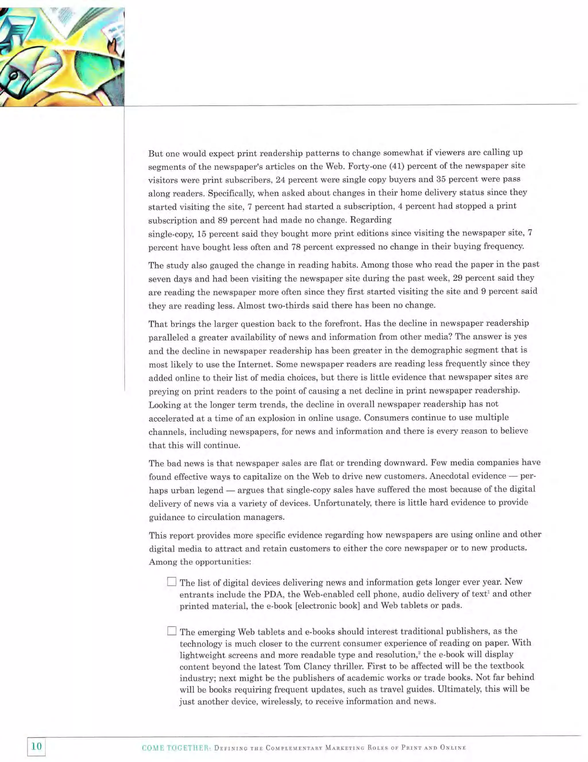 But one would expect print readership patterns to change somewhat if viewers are calling up
segments of the newspaper's articles on the Web. Forty-one (41) percent of the newspaper site
visitors were print subscribers, 24 percent were single copy buyers and 35 percent were pass

along readers. Specifically, when asked about changes in their home delivery status since they
started visiting the site, 7 percent had started a subscription, 4 percent had stopped a print

subscription and 89 percent had made no change. Regarding
single-copy, 15 percent said they bought more print editions since visiting the newspaper site,
percent have bought less often and 78 percent expressed no change in their buying frequency.

7

The study also gauged the change in reading habits. Among those who read the paper in the past
seven days and had been visiting the newspaper site during the past week, 29 percent said they
are reading the newspaper more often since they first started visiting the site and 9 percent said

they are reading less. Almost two-thirds said there has been no change.
That brings the larger question back to the forefront. Has the decline in newspaper readership
paralleled a greater availability of news and information from other media? The answer is yes
and the decline in newspaper readership has been greater in the demographic segment that is
most likely to use the Internet. Some newspaper readers are reading less frequently since they

list of media choices, but there is little evidence that newspaper sites are
preying on print readers to the point of causing a net decline in print newspaper readership.
Looking at the longer term trends, the decline in overall newspaper readership has not
accelerated at a time of an explosion in online usage. Consumers continue to use multiple
added online to their

channels, including newspapers, for news and information and there is every reason to believe

that this will continue.
The bad news is that newspaper sales are flat or trending downward. Few media companies have
perfound effective ways to capitalize on the Web to drive new customers. Anecdotal evidence
sales have suffered the most because ofthe digital
argues that single-copy
haps urban legend
delivery of news via a variety of devices. Unfortunately, there is little hard evidence to provide
guidance to circulation managers.

This report provides more specific evidence regarding how newspapers are using online and other
digital media to attract and retain customers to either the core newspaper or to new products.
Among the opportunities:

E tfr"

Hst of digital devices delivering news and information gets longer ever year. New
entrants include the PDA, the Web-enabled cell phone, audio delivery of textl and other
printed material, the e-book [electronic book] and Web tablets or pads.

I fnu emerging

Web tablets and e-books should interest traditional publishers, as the
is much closer to the current consumer experience of reading on paper. With
technology
lightweight screens and more readable type and resolution,'the e-book will display
content beyond the latest Tom Clancy thriller. First to be affected will be the textbook
industry; next might be the publishers of academic works or trade books. Not far behind
will be books requiring frequent updates, such as travel guides. Ultimately, this will be
just another device, wirelessly, to receive information and news.

F

a-]0

'l t, 'l 0ai

['i]{

lr1l.'

Dlrrurxe rst Couprlulrorlnv MaarrrrNc Ror-ls or Pnrnr ern ONrrnr

 